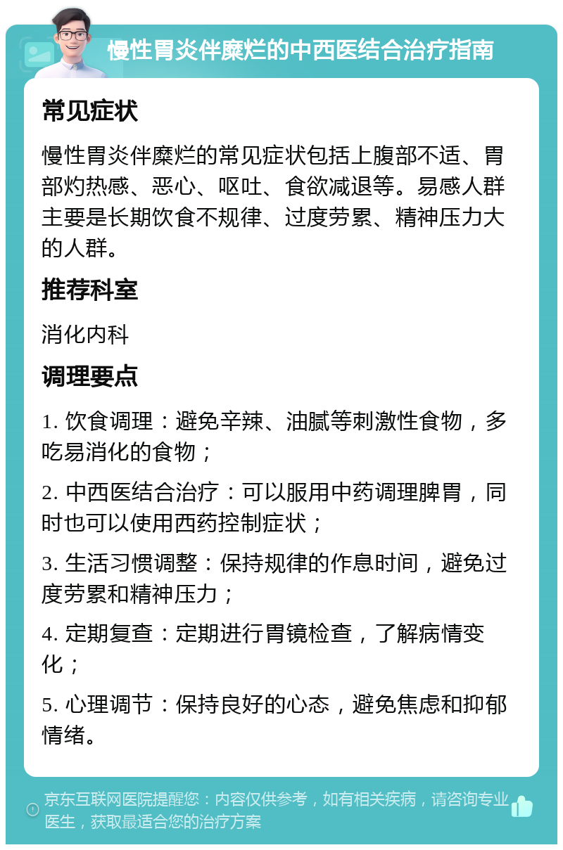 慢性胃炎伴糜烂的中西医结合治疗指南 常见症状 慢性胃炎伴糜烂的常见症状包括上腹部不适、胃部灼热感、恶心、呕吐、食欲减退等。易感人群主要是长期饮食不规律、过度劳累、精神压力大的人群。 推荐科室 消化内科 调理要点 1. 饮食调理：避免辛辣、油腻等刺激性食物，多吃易消化的食物； 2. 中西医结合治疗：可以服用中药调理脾胃，同时也可以使用西药控制症状； 3. 生活习惯调整：保持规律的作息时间，避免过度劳累和精神压力； 4. 定期复查：定期进行胃镜检查，了解病情变化； 5. 心理调节：保持良好的心态，避免焦虑和抑郁情绪。