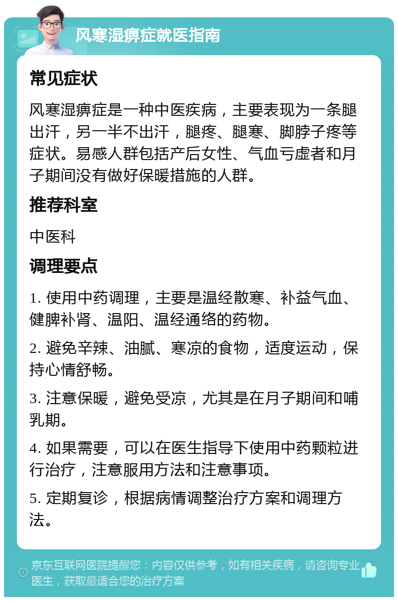 风寒湿痹症就医指南 常见症状 风寒湿痹症是一种中医疾病，主要表现为一条腿出汗，另一半不出汗，腿疼、腿寒、脚脖子疼等症状。易感人群包括产后女性、气血亏虚者和月子期间没有做好保暖措施的人群。 推荐科室 中医科 调理要点 1. 使用中药调理，主要是温经散寒、补益气血、健脾补肾、温阳、温经通络的药物。 2. 避免辛辣、油腻、寒凉的食物，适度运动，保持心情舒畅。 3. 注意保暖，避免受凉，尤其是在月子期间和哺乳期。 4. 如果需要，可以在医生指导下使用中药颗粒进行治疗，注意服用方法和注意事项。 5. 定期复诊，根据病情调整治疗方案和调理方法。