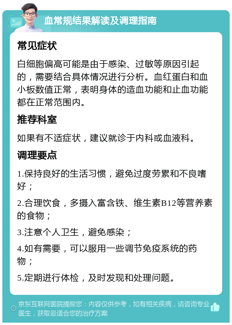 血常规结果解读及调理指南 常见症状 白细胞偏高可能是由于感染、过敏等原因引起的，需要结合具体情况进行分析。血红蛋白和血小板数值正常，表明身体的造血功能和止血功能都在正常范围内。 推荐科室 如果有不适症状，建议就诊于内科或血液科。 调理要点 1.保持良好的生活习惯，避免过度劳累和不良嗜好； 2.合理饮食，多摄入富含铁、维生素B12等营养素的食物； 3.注意个人卫生，避免感染； 4.如有需要，可以服用一些调节免疫系统的药物； 5.定期进行体检，及时发现和处理问题。