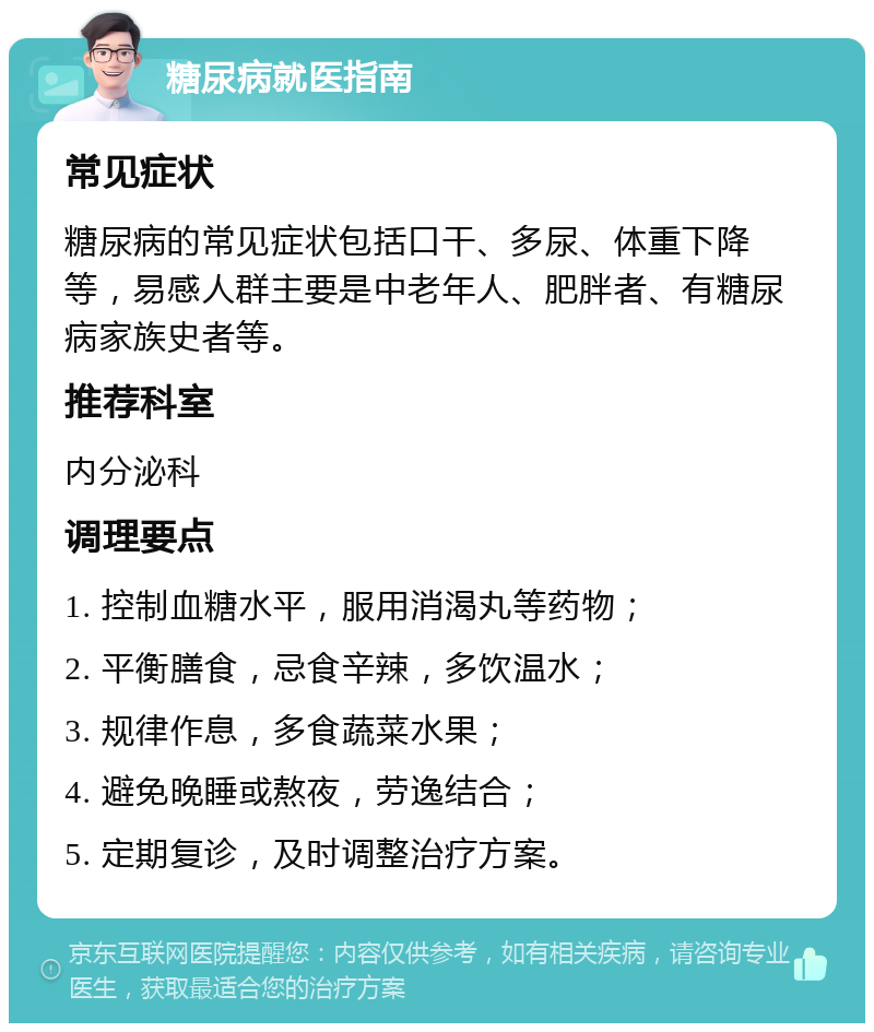 糖尿病就医指南 常见症状 糖尿病的常见症状包括口干、多尿、体重下降等，易感人群主要是中老年人、肥胖者、有糖尿病家族史者等。 推荐科室 内分泌科 调理要点 1. 控制血糖水平，服用消渴丸等药物； 2. 平衡膳食，忌食辛辣，多饮温水； 3. 规律作息，多食蔬菜水果； 4. 避免晚睡或熬夜，劳逸结合； 5. 定期复诊，及时调整治疗方案。