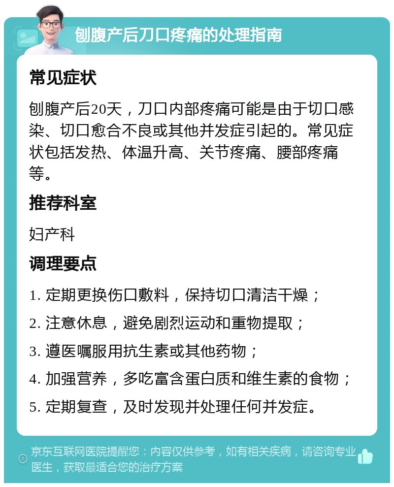 刨腹产后刀口疼痛的处理指南 常见症状 刨腹产后20天，刀口内部疼痛可能是由于切口感染、切口愈合不良或其他并发症引起的。常见症状包括发热、体温升高、关节疼痛、腰部疼痛等。 推荐科室 妇产科 调理要点 1. 定期更换伤口敷料，保持切口清洁干燥； 2. 注意休息，避免剧烈运动和重物提取； 3. 遵医嘱服用抗生素或其他药物； 4. 加强营养，多吃富含蛋白质和维生素的食物； 5. 定期复查，及时发现并处理任何并发症。