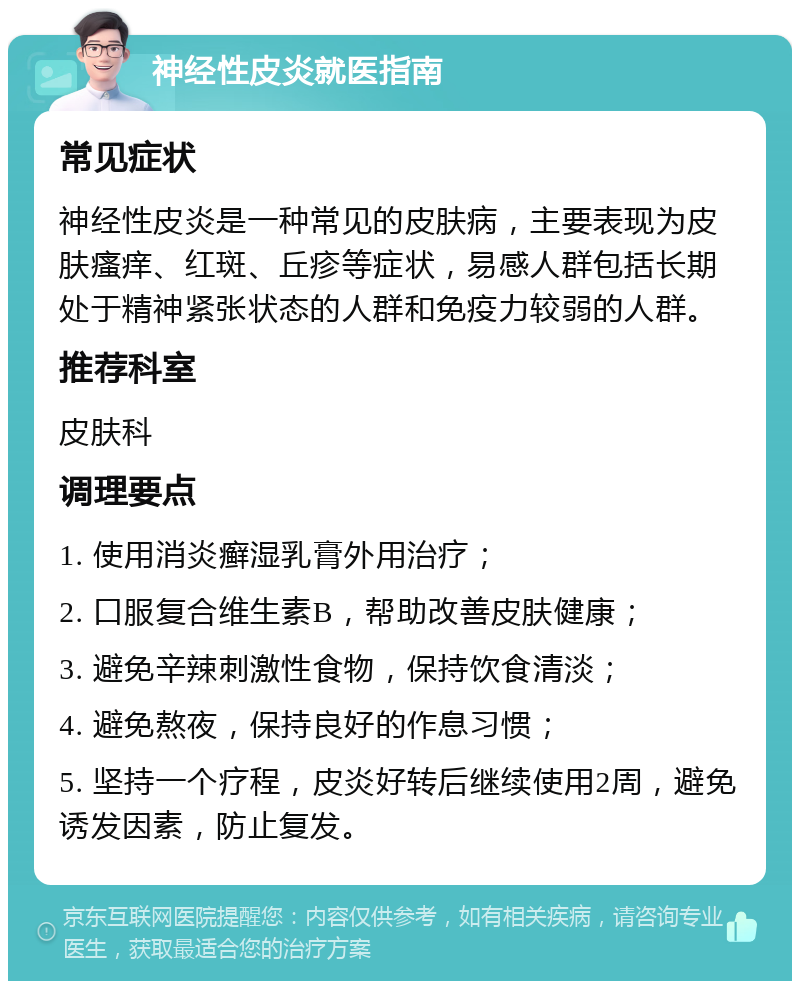 神经性皮炎就医指南 常见症状 神经性皮炎是一种常见的皮肤病，主要表现为皮肤瘙痒、红斑、丘疹等症状，易感人群包括长期处于精神紧张状态的人群和免疫力较弱的人群。 推荐科室 皮肤科 调理要点 1. 使用消炎癣湿乳膏外用治疗； 2. 口服复合维生素B，帮助改善皮肤健康； 3. 避免辛辣刺激性食物，保持饮食清淡； 4. 避免熬夜，保持良好的作息习惯； 5. 坚持一个疗程，皮炎好转后继续使用2周，避免诱发因素，防止复发。