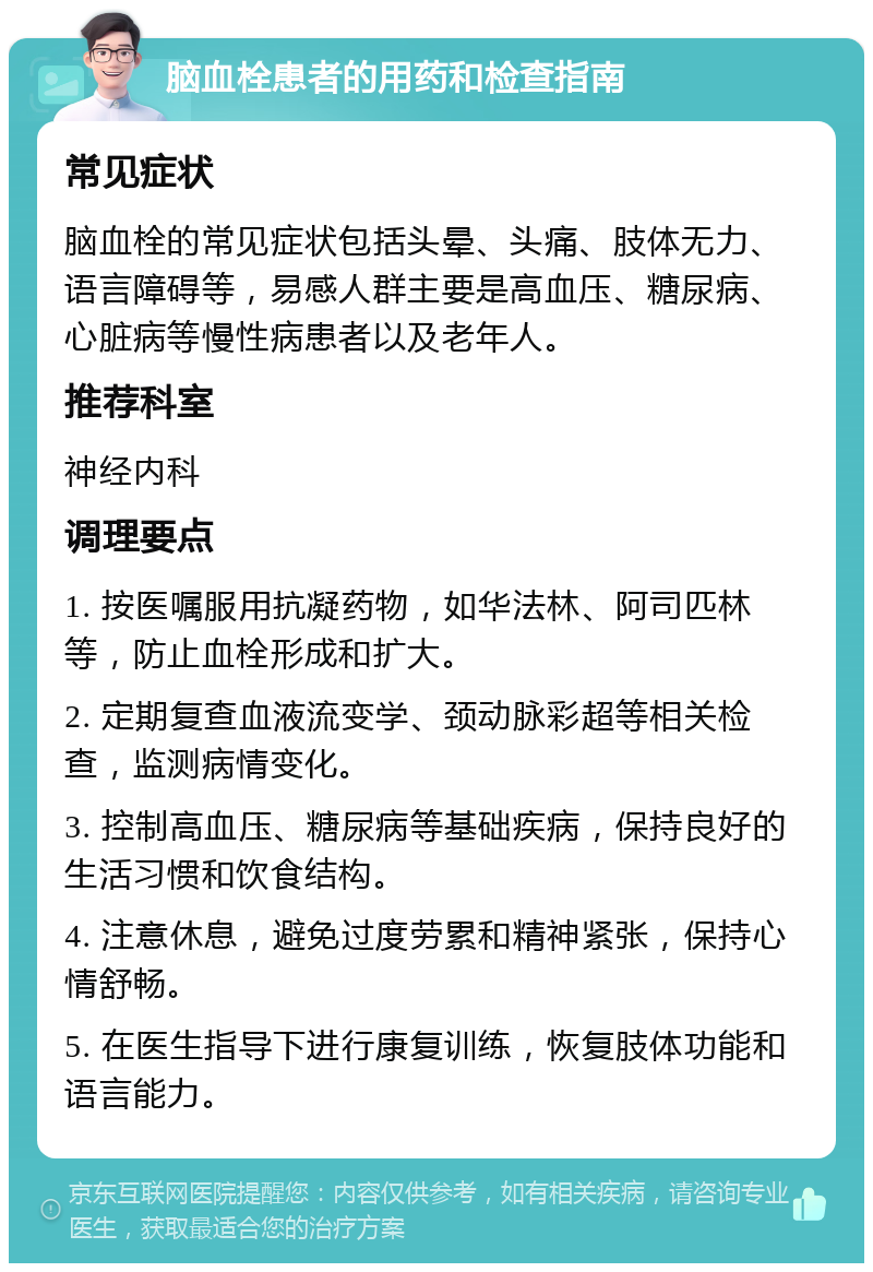 脑血栓患者的用药和检查指南 常见症状 脑血栓的常见症状包括头晕、头痛、肢体无力、语言障碍等，易感人群主要是高血压、糖尿病、心脏病等慢性病患者以及老年人。 推荐科室 神经内科 调理要点 1. 按医嘱服用抗凝药物，如华法林、阿司匹林等，防止血栓形成和扩大。 2. 定期复查血液流变学、颈动脉彩超等相关检查，监测病情变化。 3. 控制高血压、糖尿病等基础疾病，保持良好的生活习惯和饮食结构。 4. 注意休息，避免过度劳累和精神紧张，保持心情舒畅。 5. 在医生指导下进行康复训练，恢复肢体功能和语言能力。