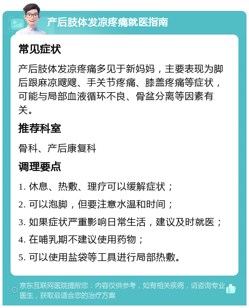 产后肢体发凉疼痛就医指南 常见症状 产后肢体发凉疼痛多见于新妈妈，主要表现为脚后跟麻凉飕飕、手关节疼痛、膝盖疼痛等症状，可能与局部血液循环不良、骨盆分离等因素有关。 推荐科室 骨科、产后康复科 调理要点 1. 休息、热敷、理疗可以缓解症状； 2. 可以泡脚，但要注意水温和时间； 3. 如果症状严重影响日常生活，建议及时就医； 4. 在哺乳期不建议使用药物； 5. 可以使用盐袋等工具进行局部热敷。