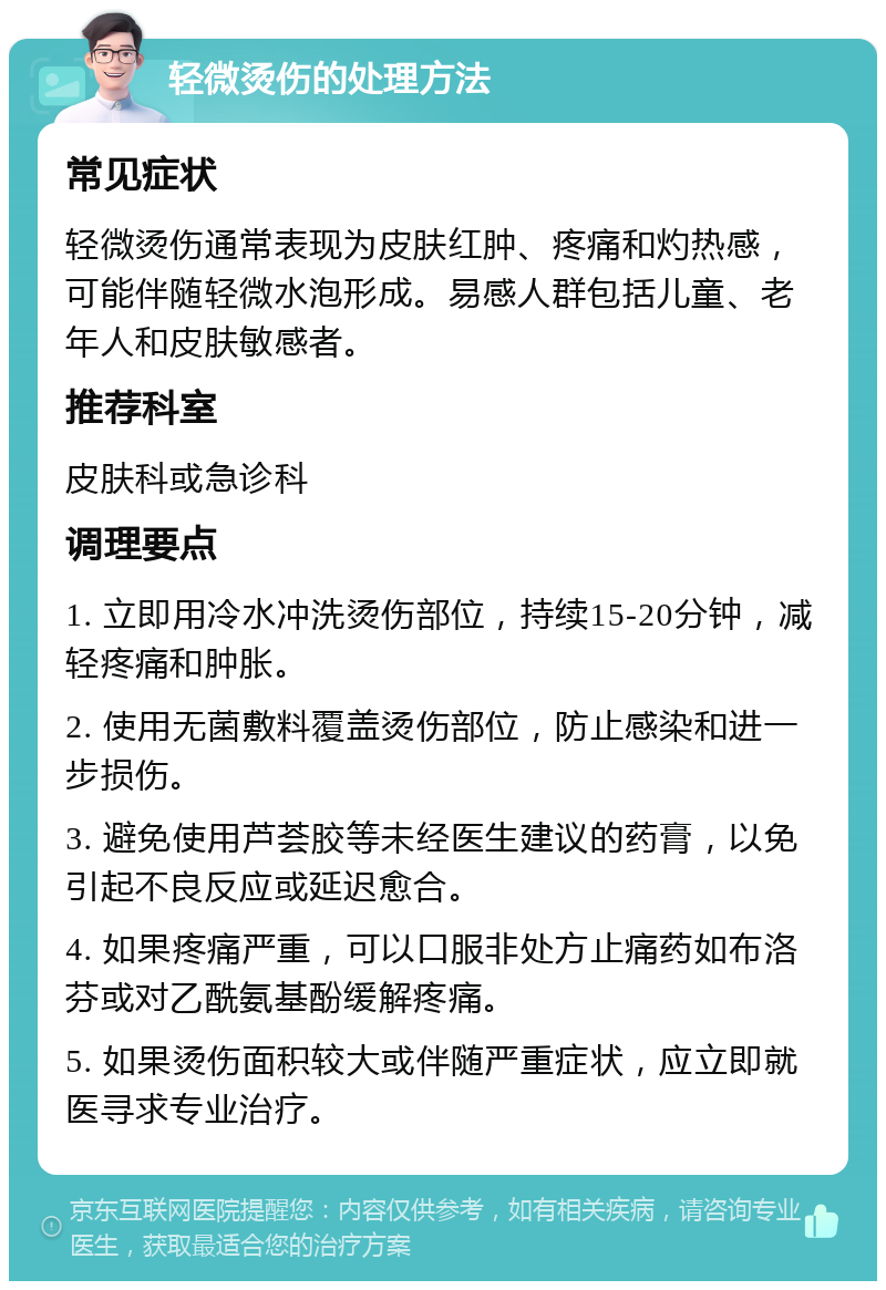 轻微烫伤的处理方法 常见症状 轻微烫伤通常表现为皮肤红肿、疼痛和灼热感，可能伴随轻微水泡形成。易感人群包括儿童、老年人和皮肤敏感者。 推荐科室 皮肤科或急诊科 调理要点 1. 立即用冷水冲洗烫伤部位，持续15-20分钟，减轻疼痛和肿胀。 2. 使用无菌敷料覆盖烫伤部位，防止感染和进一步损伤。 3. 避免使用芦荟胶等未经医生建议的药膏，以免引起不良反应或延迟愈合。 4. 如果疼痛严重，可以口服非处方止痛药如布洛芬或对乙酰氨基酚缓解疼痛。 5. 如果烫伤面积较大或伴随严重症状，应立即就医寻求专业治疗。