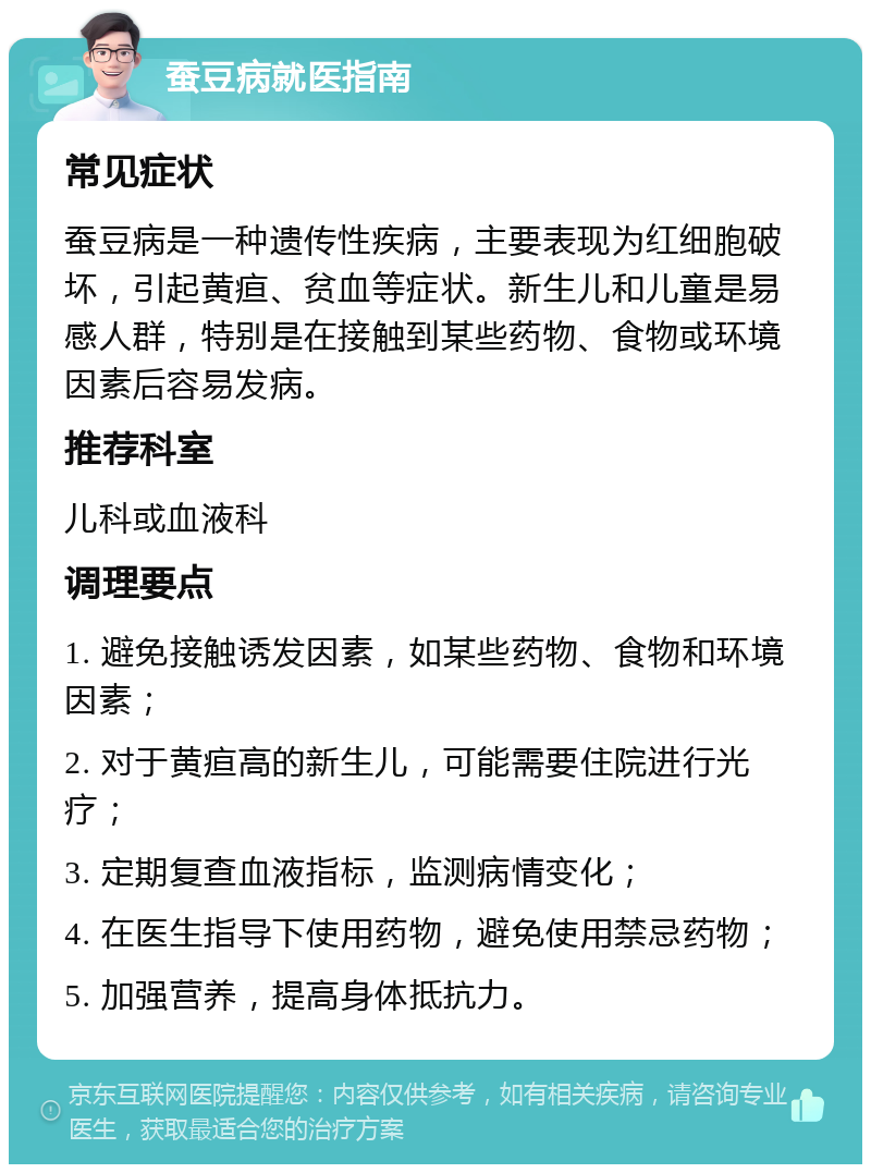 蚕豆病就医指南 常见症状 蚕豆病是一种遗传性疾病，主要表现为红细胞破坏，引起黄疸、贫血等症状。新生儿和儿童是易感人群，特别是在接触到某些药物、食物或环境因素后容易发病。 推荐科室 儿科或血液科 调理要点 1. 避免接触诱发因素，如某些药物、食物和环境因素； 2. 对于黄疸高的新生儿，可能需要住院进行光疗； 3. 定期复查血液指标，监测病情变化； 4. 在医生指导下使用药物，避免使用禁忌药物； 5. 加强营养，提高身体抵抗力。