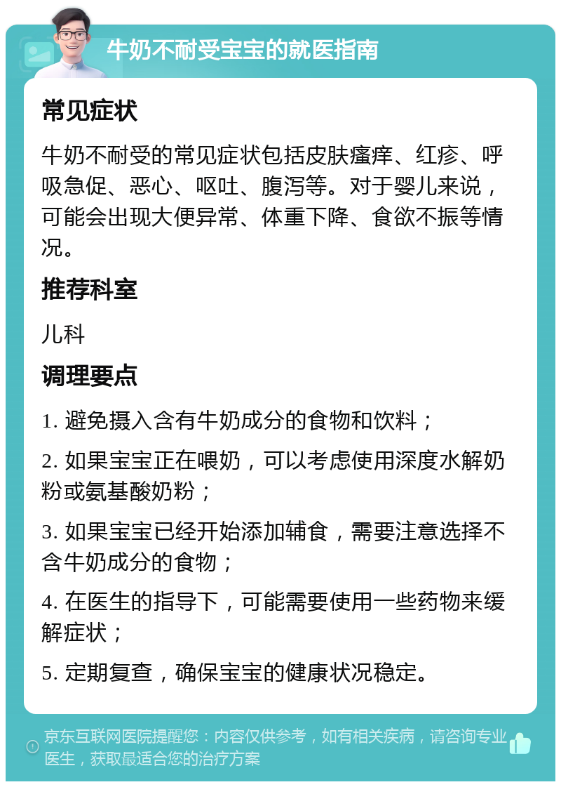 牛奶不耐受宝宝的就医指南 常见症状 牛奶不耐受的常见症状包括皮肤瘙痒、红疹、呼吸急促、恶心、呕吐、腹泻等。对于婴儿来说，可能会出现大便异常、体重下降、食欲不振等情况。 推荐科室 儿科 调理要点 1. 避免摄入含有牛奶成分的食物和饮料； 2. 如果宝宝正在喂奶，可以考虑使用深度水解奶粉或氨基酸奶粉； 3. 如果宝宝已经开始添加辅食，需要注意选择不含牛奶成分的食物； 4. 在医生的指导下，可能需要使用一些药物来缓解症状； 5. 定期复查，确保宝宝的健康状况稳定。