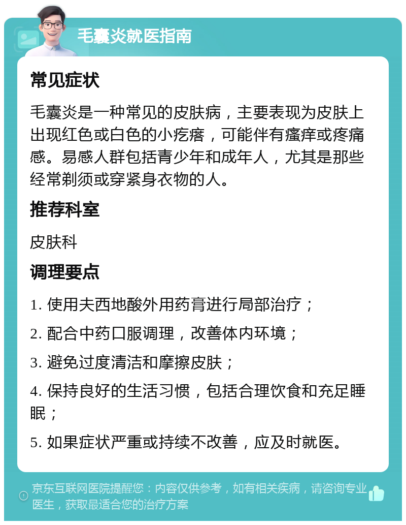 毛囊炎就医指南 常见症状 毛囊炎是一种常见的皮肤病，主要表现为皮肤上出现红色或白色的小疙瘩，可能伴有瘙痒或疼痛感。易感人群包括青少年和成年人，尤其是那些经常剃须或穿紧身衣物的人。 推荐科室 皮肤科 调理要点 1. 使用夫西地酸外用药膏进行局部治疗； 2. 配合中药口服调理，改善体内环境； 3. 避免过度清洁和摩擦皮肤； 4. 保持良好的生活习惯，包括合理饮食和充足睡眠； 5. 如果症状严重或持续不改善，应及时就医。