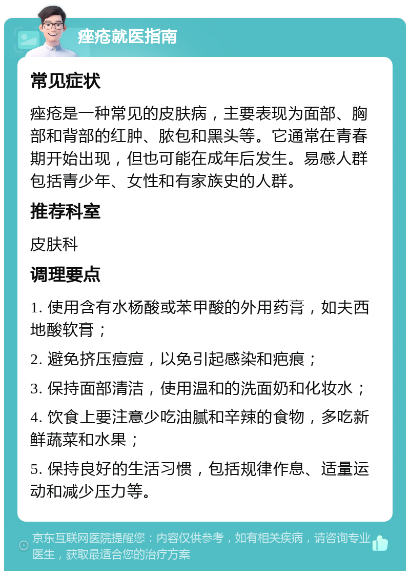 痤疮就医指南 常见症状 痤疮是一种常见的皮肤病，主要表现为面部、胸部和背部的红肿、脓包和黑头等。它通常在青春期开始出现，但也可能在成年后发生。易感人群包括青少年、女性和有家族史的人群。 推荐科室 皮肤科 调理要点 1. 使用含有水杨酸或苯甲酸的外用药膏，如夫西地酸软膏； 2. 避免挤压痘痘，以免引起感染和疤痕； 3. 保持面部清洁，使用温和的洗面奶和化妆水； 4. 饮食上要注意少吃油腻和辛辣的食物，多吃新鲜蔬菜和水果； 5. 保持良好的生活习惯，包括规律作息、适量运动和减少压力等。