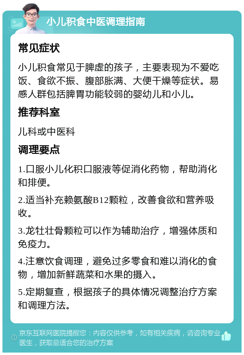 小儿积食中医调理指南 常见症状 小儿积食常见于脾虚的孩子，主要表现为不爱吃饭、食欲不振、腹部胀满、大便干燥等症状。易感人群包括脾胃功能较弱的婴幼儿和小儿。 推荐科室 儿科或中医科 调理要点 1.口服小儿化积口服液等促消化药物，帮助消化和排便。 2.适当补充赖氨酸B12颗粒，改善食欲和营养吸收。 3.龙牡壮骨颗粒可以作为辅助治疗，增强体质和免疫力。 4.注意饮食调理，避免过多零食和难以消化的食物，增加新鲜蔬菜和水果的摄入。 5.定期复查，根据孩子的具体情况调整治疗方案和调理方法。