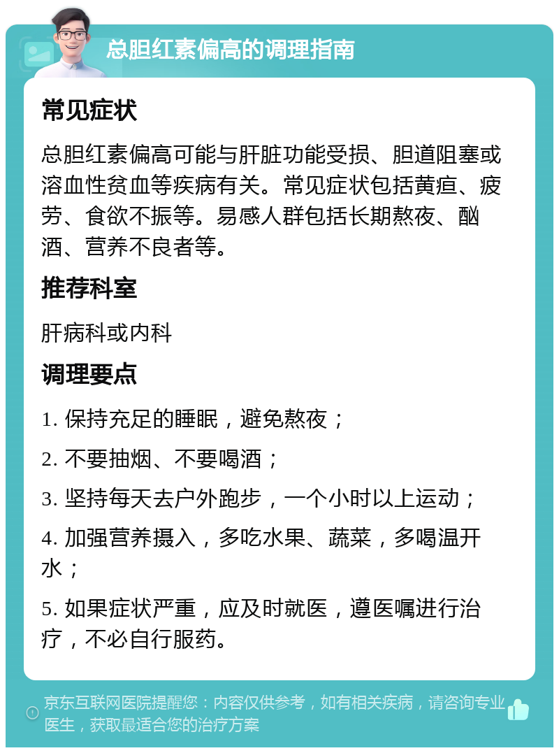 总胆红素偏高的调理指南 常见症状 总胆红素偏高可能与肝脏功能受损、胆道阻塞或溶血性贫血等疾病有关。常见症状包括黄疸、疲劳、食欲不振等。易感人群包括长期熬夜、酗酒、营养不良者等。 推荐科室 肝病科或内科 调理要点 1. 保持充足的睡眠，避免熬夜； 2. 不要抽烟、不要喝酒； 3. 坚持每天去户外跑步，一个小时以上运动； 4. 加强营养摄入，多吃水果、蔬菜，多喝温开水； 5. 如果症状严重，应及时就医，遵医嘱进行治疗，不必自行服药。