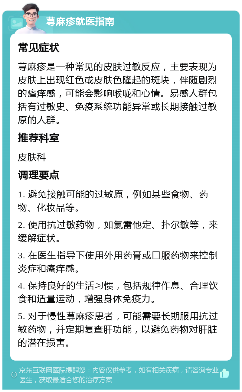 荨麻疹就医指南 常见症状 荨麻疹是一种常见的皮肤过敏反应，主要表现为皮肤上出现红色或皮肤色隆起的斑块，伴随剧烈的瘙痒感，可能会影响喉咙和心情。易感人群包括有过敏史、免疫系统功能异常或长期接触过敏原的人群。 推荐科室 皮肤科 调理要点 1. 避免接触可能的过敏原，例如某些食物、药物、化妆品等。 2. 使用抗过敏药物，如氯雷他定、扑尔敏等，来缓解症状。 3. 在医生指导下使用外用药膏或口服药物来控制炎症和瘙痒感。 4. 保持良好的生活习惯，包括规律作息、合理饮食和适量运动，增强身体免疫力。 5. 对于慢性荨麻疹患者，可能需要长期服用抗过敏药物，并定期复查肝功能，以避免药物对肝脏的潜在损害。