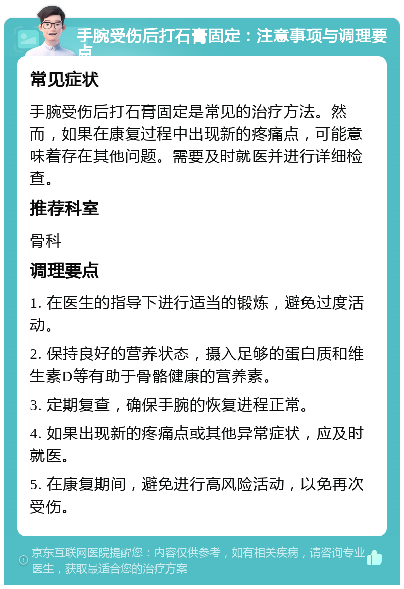 手腕受伤后打石膏固定：注意事项与调理要点 常见症状 手腕受伤后打石膏固定是常见的治疗方法。然而，如果在康复过程中出现新的疼痛点，可能意味着存在其他问题。需要及时就医并进行详细检查。 推荐科室 骨科 调理要点 1. 在医生的指导下进行适当的锻炼，避免过度活动。 2. 保持良好的营养状态，摄入足够的蛋白质和维生素D等有助于骨骼健康的营养素。 3. 定期复查，确保手腕的恢复进程正常。 4. 如果出现新的疼痛点或其他异常症状，应及时就医。 5. 在康复期间，避免进行高风险活动，以免再次受伤。