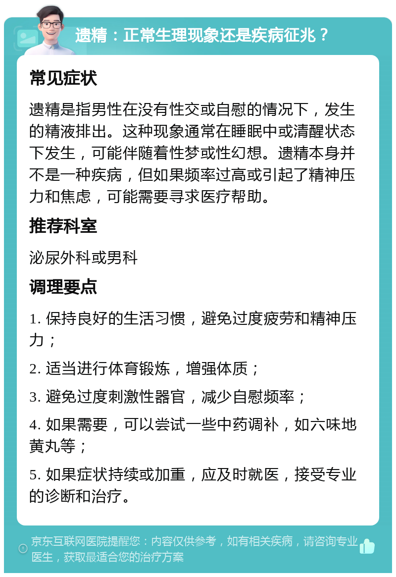 遗精：正常生理现象还是疾病征兆？ 常见症状 遗精是指男性在没有性交或自慰的情况下，发生的精液排出。这种现象通常在睡眠中或清醒状态下发生，可能伴随着性梦或性幻想。遗精本身并不是一种疾病，但如果频率过高或引起了精神压力和焦虑，可能需要寻求医疗帮助。 推荐科室 泌尿外科或男科 调理要点 1. 保持良好的生活习惯，避免过度疲劳和精神压力； 2. 适当进行体育锻炼，增强体质； 3. 避免过度刺激性器官，减少自慰频率； 4. 如果需要，可以尝试一些中药调补，如六味地黄丸等； 5. 如果症状持续或加重，应及时就医，接受专业的诊断和治疗。