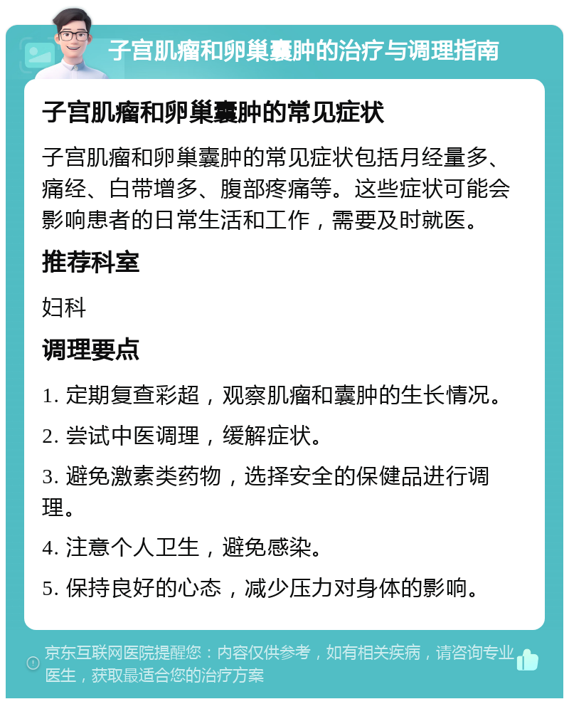 子宫肌瘤和卵巢囊肿的治疗与调理指南 子宫肌瘤和卵巢囊肿的常见症状 子宫肌瘤和卵巢囊肿的常见症状包括月经量多、痛经、白带增多、腹部疼痛等。这些症状可能会影响患者的日常生活和工作，需要及时就医。 推荐科室 妇科 调理要点 1. 定期复查彩超，观察肌瘤和囊肿的生长情况。 2. 尝试中医调理，缓解症状。 3. 避免激素类药物，选择安全的保健品进行调理。 4. 注意个人卫生，避免感染。 5. 保持良好的心态，减少压力对身体的影响。