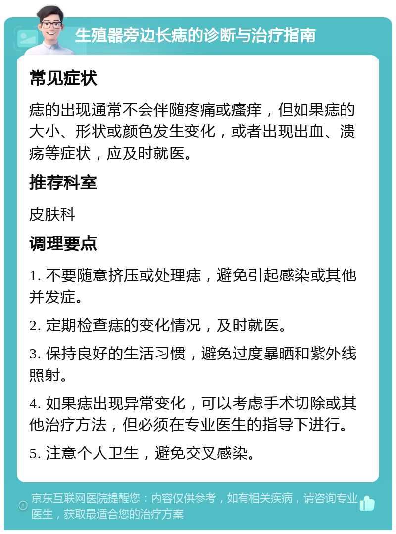 生殖器旁边长痣的诊断与治疗指南 常见症状 痣的出现通常不会伴随疼痛或瘙痒，但如果痣的大小、形状或颜色发生变化，或者出现出血、溃疡等症状，应及时就医。 推荐科室 皮肤科 调理要点 1. 不要随意挤压或处理痣，避免引起感染或其他并发症。 2. 定期检查痣的变化情况，及时就医。 3. 保持良好的生活习惯，避免过度暴晒和紫外线照射。 4. 如果痣出现异常变化，可以考虑手术切除或其他治疗方法，但必须在专业医生的指导下进行。 5. 注意个人卫生，避免交叉感染。