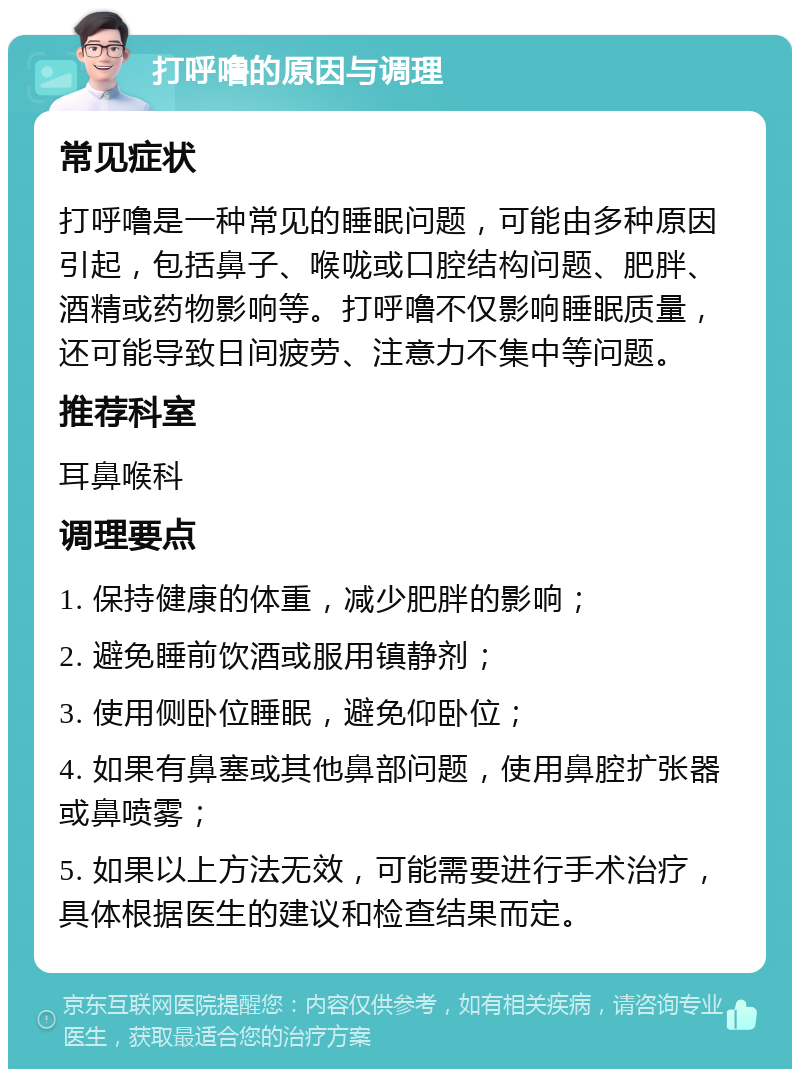 打呼噜的原因与调理 常见症状 打呼噜是一种常见的睡眠问题，可能由多种原因引起，包括鼻子、喉咙或口腔结构问题、肥胖、酒精或药物影响等。打呼噜不仅影响睡眠质量，还可能导致日间疲劳、注意力不集中等问题。 推荐科室 耳鼻喉科 调理要点 1. 保持健康的体重，减少肥胖的影响； 2. 避免睡前饮酒或服用镇静剂； 3. 使用侧卧位睡眠，避免仰卧位； 4. 如果有鼻塞或其他鼻部问题，使用鼻腔扩张器或鼻喷雾； 5. 如果以上方法无效，可能需要进行手术治疗，具体根据医生的建议和检查结果而定。