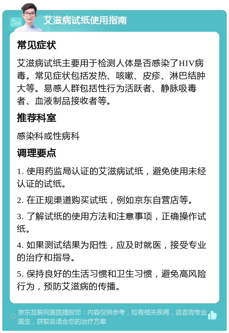 艾滋病试纸使用指南 常见症状 艾滋病试纸主要用于检测人体是否感染了HIV病毒。常见症状包括发热、咳嗽、皮疹、淋巴结肿大等。易感人群包括性行为活跃者、静脉吸毒者、血液制品接收者等。 推荐科室 感染科或性病科 调理要点 1. 使用药监局认证的艾滋病试纸，避免使用未经认证的试纸。 2. 在正规渠道购买试纸，例如京东自营店等。 3. 了解试纸的使用方法和注意事项，正确操作试纸。 4. 如果测试结果为阳性，应及时就医，接受专业的治疗和指导。 5. 保持良好的生活习惯和卫生习惯，避免高风险行为，预防艾滋病的传播。