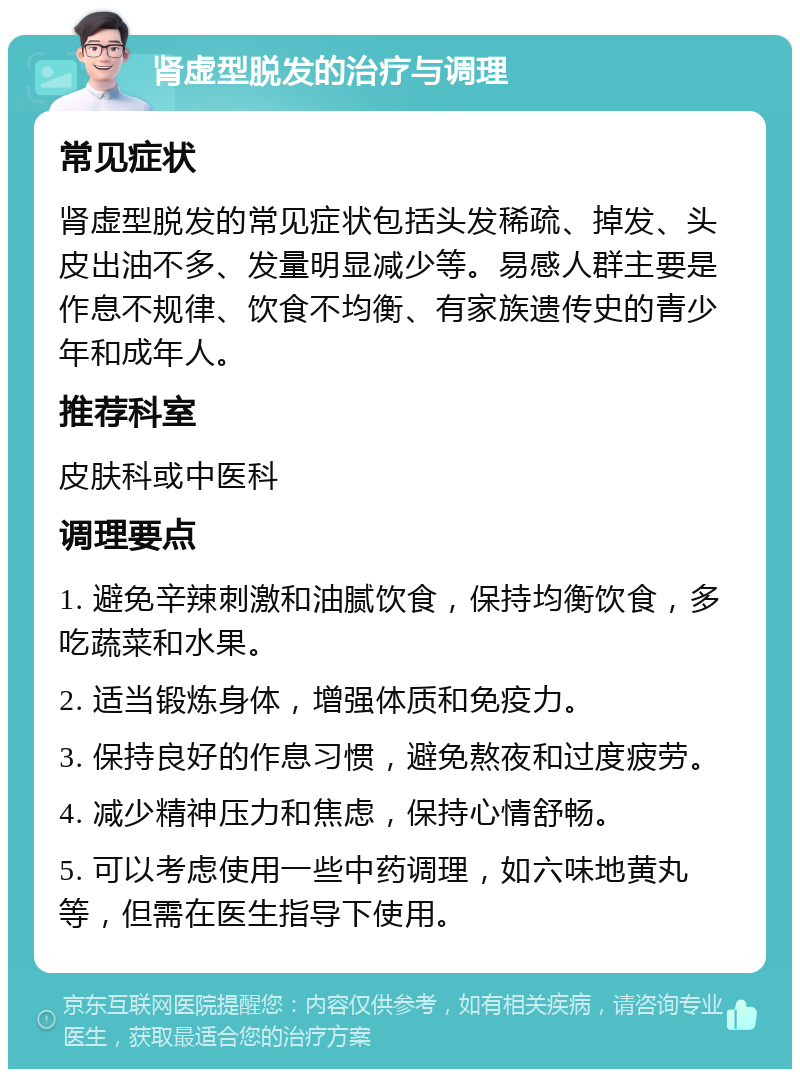 肾虚型脱发的治疗与调理 常见症状 肾虚型脱发的常见症状包括头发稀疏、掉发、头皮出油不多、发量明显减少等。易感人群主要是作息不规律、饮食不均衡、有家族遗传史的青少年和成年人。 推荐科室 皮肤科或中医科 调理要点 1. 避免辛辣刺激和油腻饮食，保持均衡饮食，多吃蔬菜和水果。 2. 适当锻炼身体，增强体质和免疫力。 3. 保持良好的作息习惯，避免熬夜和过度疲劳。 4. 减少精神压力和焦虑，保持心情舒畅。 5. 可以考虑使用一些中药调理，如六味地黄丸等，但需在医生指导下使用。