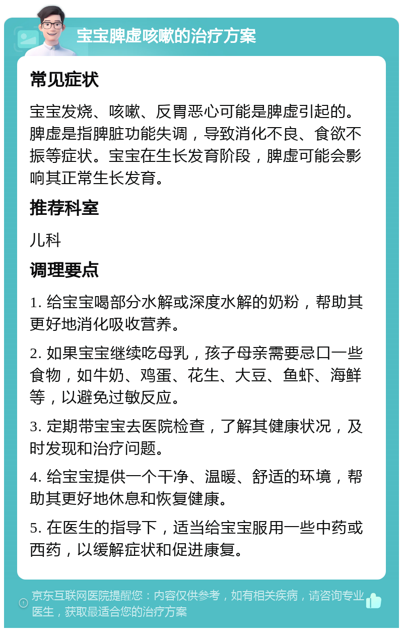 宝宝脾虚咳嗽的治疗方案 常见症状 宝宝发烧、咳嗽、反胃恶心可能是脾虚引起的。脾虚是指脾脏功能失调，导致消化不良、食欲不振等症状。宝宝在生长发育阶段，脾虚可能会影响其正常生长发育。 推荐科室 儿科 调理要点 1. 给宝宝喝部分水解或深度水解的奶粉，帮助其更好地消化吸收营养。 2. 如果宝宝继续吃母乳，孩子母亲需要忌口一些食物，如牛奶、鸡蛋、花生、大豆、鱼虾、海鲜等，以避免过敏反应。 3. 定期带宝宝去医院检查，了解其健康状况，及时发现和治疗问题。 4. 给宝宝提供一个干净、温暖、舒适的环境，帮助其更好地休息和恢复健康。 5. 在医生的指导下，适当给宝宝服用一些中药或西药，以缓解症状和促进康复。