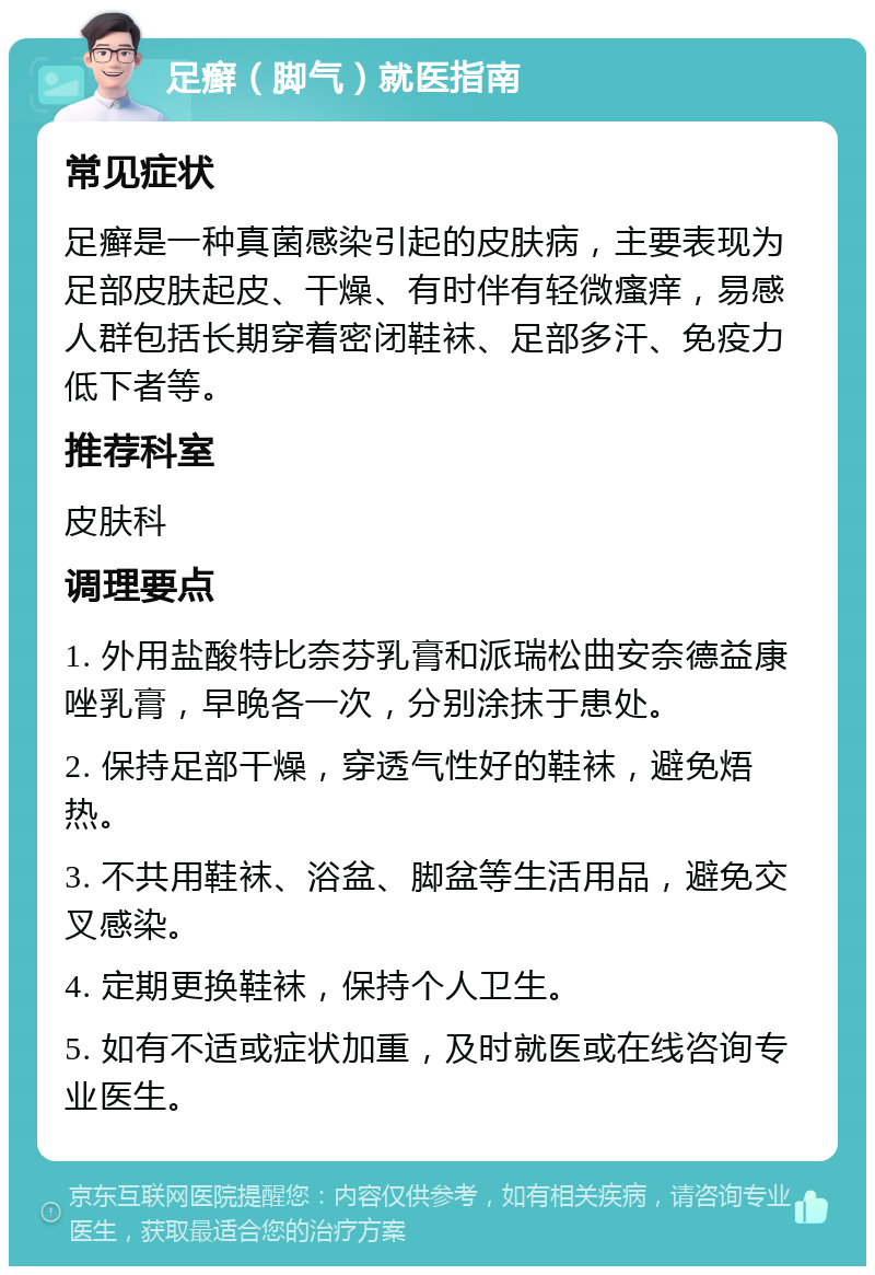 足癣（脚气）就医指南 常见症状 足癣是一种真菌感染引起的皮肤病，主要表现为足部皮肤起皮、干燥、有时伴有轻微瘙痒，易感人群包括长期穿着密闭鞋袜、足部多汗、免疫力低下者等。 推荐科室 皮肤科 调理要点 1. 外用盐酸特比奈芬乳膏和派瑞松曲安奈德益康唑乳膏，早晚各一次，分别涂抹于患处。 2. 保持足部干燥，穿透气性好的鞋袜，避免焐热。 3. 不共用鞋袜、浴盆、脚盆等生活用品，避免交叉感染。 4. 定期更换鞋袜，保持个人卫生。 5. 如有不适或症状加重，及时就医或在线咨询专业医生。