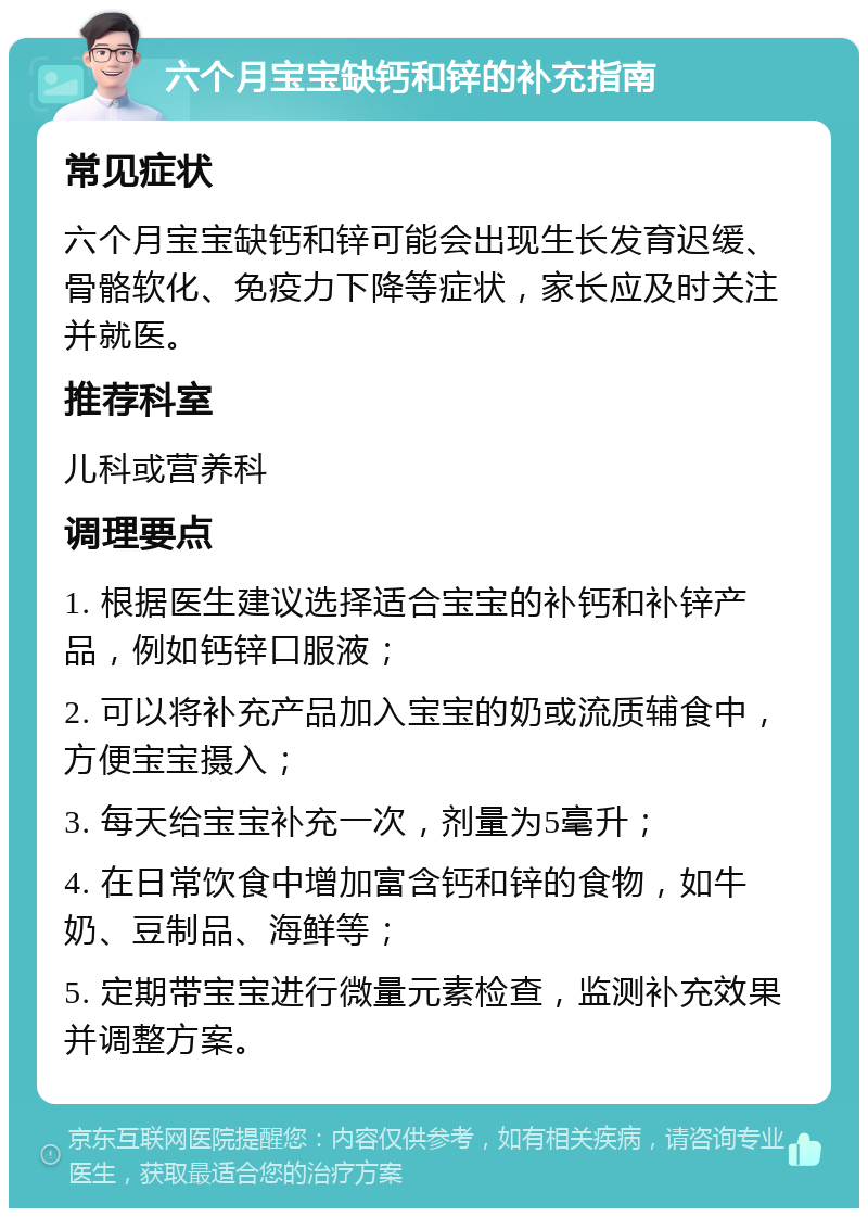 六个月宝宝缺钙和锌的补充指南 常见症状 六个月宝宝缺钙和锌可能会出现生长发育迟缓、骨骼软化、免疫力下降等症状，家长应及时关注并就医。 推荐科室 儿科或营养科 调理要点 1. 根据医生建议选择适合宝宝的补钙和补锌产品，例如钙锌口服液； 2. 可以将补充产品加入宝宝的奶或流质辅食中，方便宝宝摄入； 3. 每天给宝宝补充一次，剂量为5毫升； 4. 在日常饮食中增加富含钙和锌的食物，如牛奶、豆制品、海鲜等； 5. 定期带宝宝进行微量元素检查，监测补充效果并调整方案。