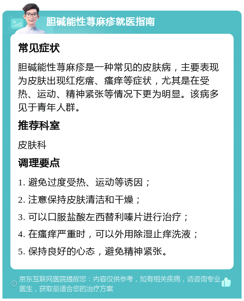 胆碱能性荨麻疹就医指南 常见症状 胆碱能性荨麻疹是一种常见的皮肤病，主要表现为皮肤出现红疙瘩、瘙痒等症状，尤其是在受热、运动、精神紧张等情况下更为明显。该病多见于青年人群。 推荐科室 皮肤科 调理要点 1. 避免过度受热、运动等诱因； 2. 注意保持皮肤清洁和干燥； 3. 可以口服盐酸左西替利嗪片进行治疗； 4. 在瘙痒严重时，可以外用除湿止痒洗液； 5. 保持良好的心态，避免精神紧张。