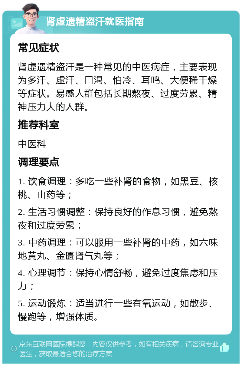 肾虚遗精盗汗就医指南 常见症状 肾虚遗精盗汗是一种常见的中医病症，主要表现为多汗、虚汗、口渴、怕冷、耳鸣、大便稀干燥等症状。易感人群包括长期熬夜、过度劳累、精神压力大的人群。 推荐科室 中医科 调理要点 1. 饮食调理：多吃一些补肾的食物，如黑豆、核桃、山药等； 2. 生活习惯调整：保持良好的作息习惯，避免熬夜和过度劳累； 3. 中药调理：可以服用一些补肾的中药，如六味地黄丸、金匮肾气丸等； 4. 心理调节：保持心情舒畅，避免过度焦虑和压力； 5. 运动锻炼：适当进行一些有氧运动，如散步、慢跑等，增强体质。