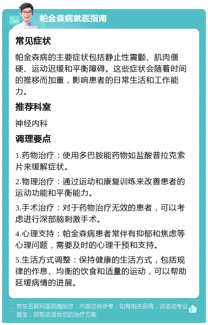 帕金森病就医指南 常见症状 帕金森病的主要症状包括静止性震颤、肌肉僵硬、运动迟缓和平衡障碍。这些症状会随着时间的推移而加重，影响患者的日常生活和工作能力。 推荐科室 神经内科 调理要点 1.药物治疗：使用多巴胺能药物如盐酸普拉克索片来缓解症状。 2.物理治疗：通过运动和康复训练来改善患者的运动功能和平衡能力。 3.手术治疗：对于药物治疗无效的患者，可以考虑进行深部脑刺激手术。 4.心理支持：帕金森病患者常伴有抑郁和焦虑等心理问题，需要及时的心理干预和支持。 5.生活方式调整：保持健康的生活方式，包括规律的作息、均衡的饮食和适量的运动，可以帮助延缓病情的进展。