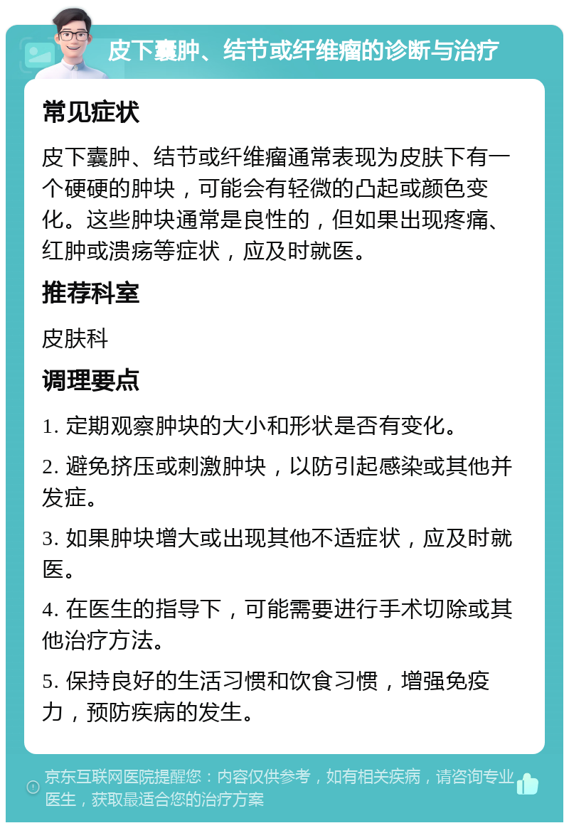 皮下囊肿、结节或纤维瘤的诊断与治疗 常见症状 皮下囊肿、结节或纤维瘤通常表现为皮肤下有一个硬硬的肿块，可能会有轻微的凸起或颜色变化。这些肿块通常是良性的，但如果出现疼痛、红肿或溃疡等症状，应及时就医。 推荐科室 皮肤科 调理要点 1. 定期观察肿块的大小和形状是否有变化。 2. 避免挤压或刺激肿块，以防引起感染或其他并发症。 3. 如果肿块增大或出现其他不适症状，应及时就医。 4. 在医生的指导下，可能需要进行手术切除或其他治疗方法。 5. 保持良好的生活习惯和饮食习惯，增强免疫力，预防疾病的发生。