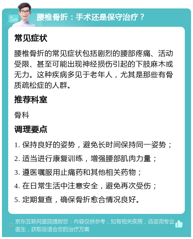 腰椎骨折：手术还是保守治疗？ 常见症状 腰椎骨折的常见症状包括剧烈的腰部疼痛、活动受限、甚至可能出现神经损伤引起的下肢麻木或无力。这种疾病多见于老年人，尤其是那些有骨质疏松症的人群。 推荐科室 骨科 调理要点 1. 保持良好的姿势，避免长时间保持同一姿势； 2. 适当进行康复训练，增强腰部肌肉力量； 3. 遵医嘱服用止痛药和其他相关药物； 4. 在日常生活中注意安全，避免再次受伤； 5. 定期复查，确保骨折愈合情况良好。