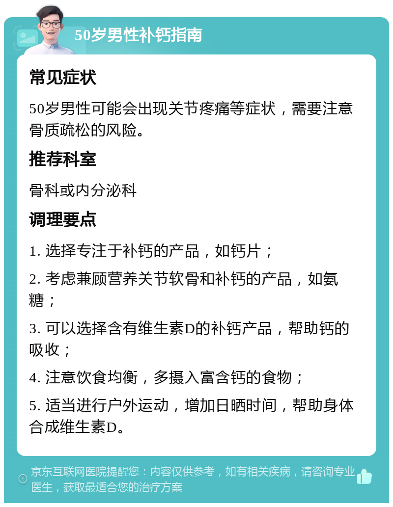 50岁男性补钙指南 常见症状 50岁男性可能会出现关节疼痛等症状，需要注意骨质疏松的风险。 推荐科室 骨科或内分泌科 调理要点 1. 选择专注于补钙的产品，如钙片； 2. 考虑兼顾营养关节软骨和补钙的产品，如氨糖； 3. 可以选择含有维生素D的补钙产品，帮助钙的吸收； 4. 注意饮食均衡，多摄入富含钙的食物； 5. 适当进行户外运动，增加日晒时间，帮助身体合成维生素D。