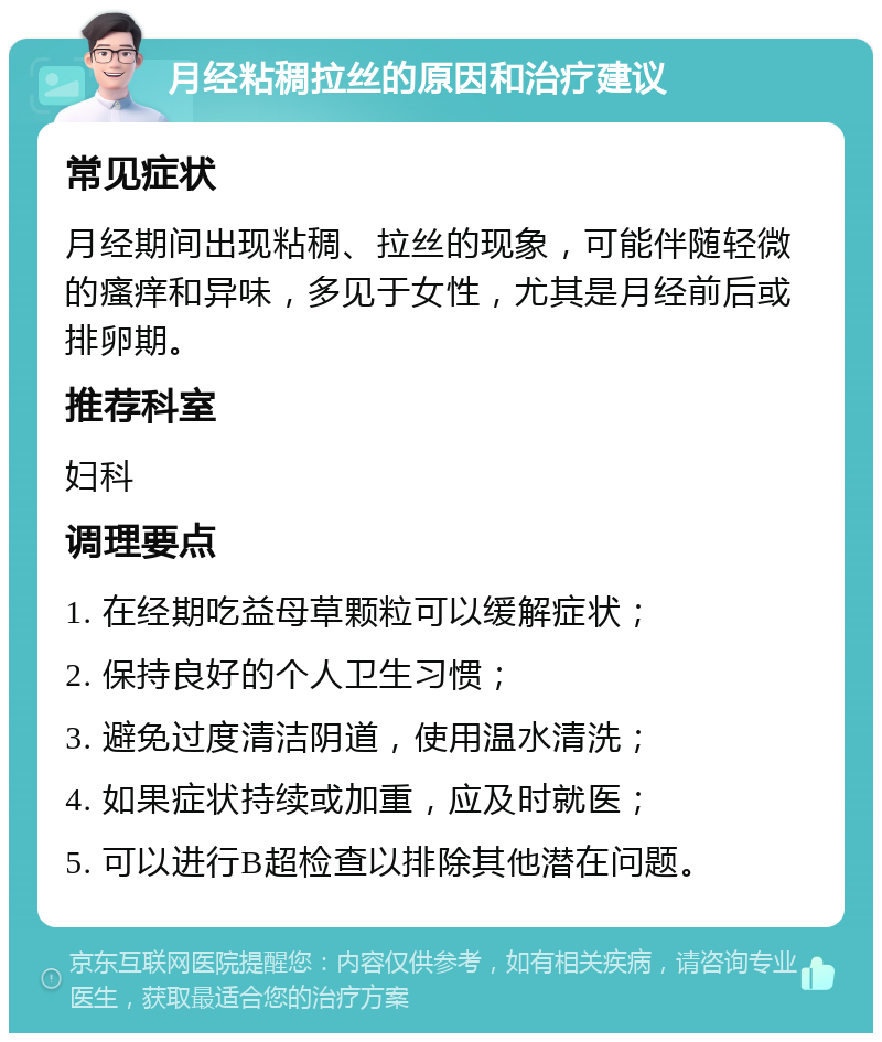 月经粘稠拉丝的原因和治疗建议 常见症状 月经期间出现粘稠、拉丝的现象，可能伴随轻微的瘙痒和异味，多见于女性，尤其是月经前后或排卵期。 推荐科室 妇科 调理要点 1. 在经期吃益母草颗粒可以缓解症状； 2. 保持良好的个人卫生习惯； 3. 避免过度清洁阴道，使用温水清洗； 4. 如果症状持续或加重，应及时就医； 5. 可以进行B超检查以排除其他潜在问题。