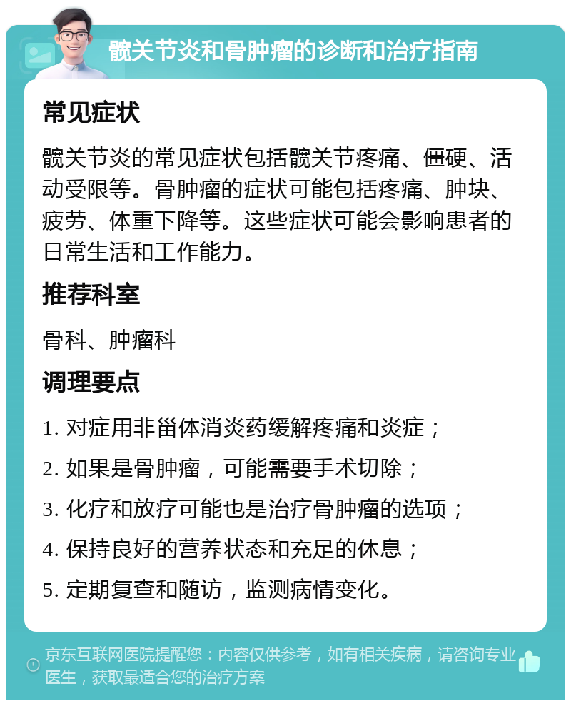 髋关节炎和骨肿瘤的诊断和治疗指南 常见症状 髋关节炎的常见症状包括髋关节疼痛、僵硬、活动受限等。骨肿瘤的症状可能包括疼痛、肿块、疲劳、体重下降等。这些症状可能会影响患者的日常生活和工作能力。 推荐科室 骨科、肿瘤科 调理要点 1. 对症用非甾体消炎药缓解疼痛和炎症； 2. 如果是骨肿瘤，可能需要手术切除； 3. 化疗和放疗可能也是治疗骨肿瘤的选项； 4. 保持良好的营养状态和充足的休息； 5. 定期复查和随访，监测病情变化。