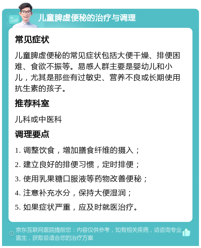 儿童脾虚便秘的治疗与调理 常见症状 儿童脾虚便秘的常见症状包括大便干燥、排便困难、食欲不振等。易感人群主要是婴幼儿和小儿，尤其是那些有过敏史、营养不良或长期使用抗生素的孩子。 推荐科室 儿科或中医科 调理要点 1. 调整饮食，增加膳食纤维的摄入； 2. 建立良好的排便习惯，定时排便； 3. 使用乳果糖口服液等药物改善便秘； 4. 注意补充水分，保持大便湿润； 5. 如果症状严重，应及时就医治疗。