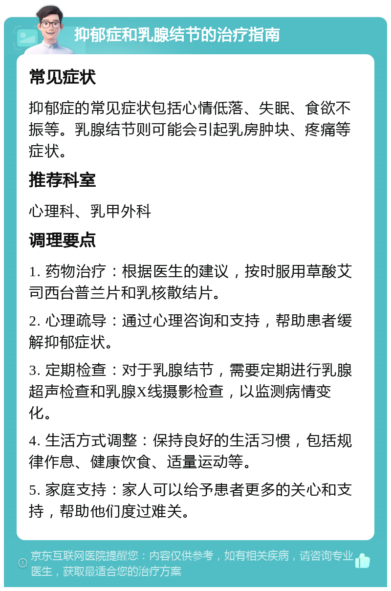 抑郁症和乳腺结节的治疗指南 常见症状 抑郁症的常见症状包括心情低落、失眠、食欲不振等。乳腺结节则可能会引起乳房肿块、疼痛等症状。 推荐科室 心理科、乳甲外科 调理要点 1. 药物治疗：根据医生的建议，按时服用草酸艾司西台普兰片和乳核散结片。 2. 心理疏导：通过心理咨询和支持，帮助患者缓解抑郁症状。 3. 定期检查：对于乳腺结节，需要定期进行乳腺超声检查和乳腺X线摄影检查，以监测病情变化。 4. 生活方式调整：保持良好的生活习惯，包括规律作息、健康饮食、适量运动等。 5. 家庭支持：家人可以给予患者更多的关心和支持，帮助他们度过难关。