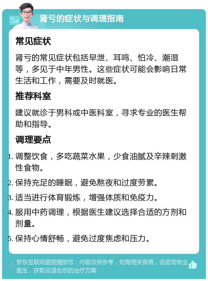 肾亏的症状与调理指南 常见症状 肾亏的常见症状包括早泄、耳鸣、怕冷、潮湿等，多见于中年男性。这些症状可能会影响日常生活和工作，需要及时就医。 推荐科室 建议就诊于男科或中医科室，寻求专业的医生帮助和指导。 调理要点 调整饮食，多吃蔬菜水果，少食油腻及辛辣刺激性食物。 保持充足的睡眠，避免熬夜和过度劳累。 适当进行体育锻炼，增强体质和免疫力。 服用中药调理，根据医生建议选择合适的方剂和剂量。 保持心情舒畅，避免过度焦虑和压力。