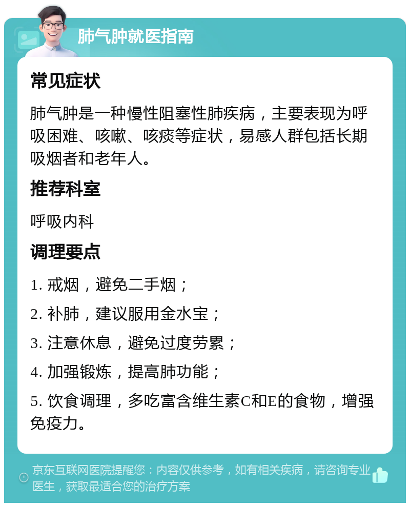 肺气肿就医指南 常见症状 肺气肿是一种慢性阻塞性肺疾病，主要表现为呼吸困难、咳嗽、咳痰等症状，易感人群包括长期吸烟者和老年人。 推荐科室 呼吸内科 调理要点 1. 戒烟，避免二手烟； 2. 补肺，建议服用金水宝； 3. 注意休息，避免过度劳累； 4. 加强锻炼，提高肺功能； 5. 饮食调理，多吃富含维生素C和E的食物，增强免疫力。