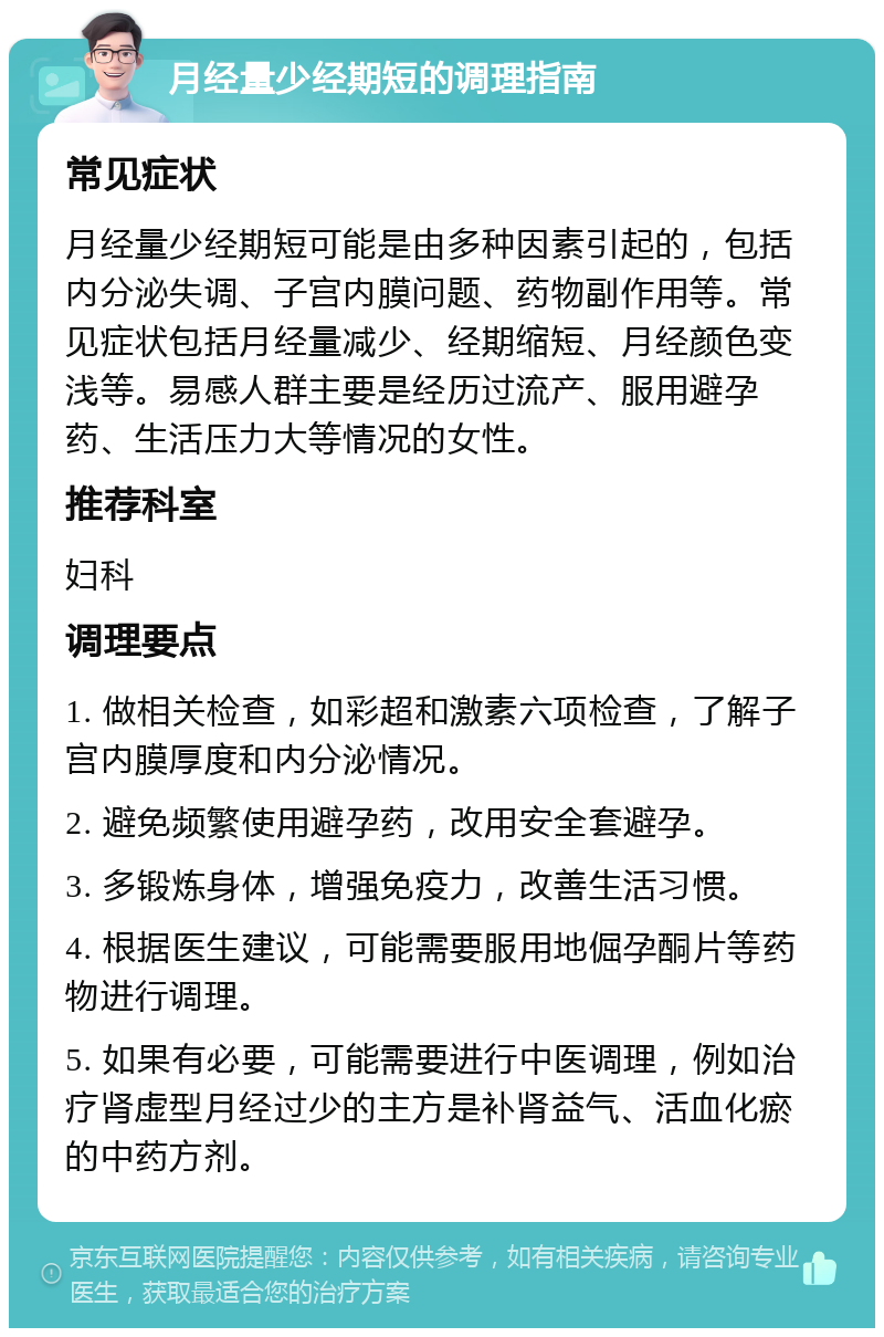 月经量少经期短的调理指南 常见症状 月经量少经期短可能是由多种因素引起的，包括内分泌失调、子宫内膜问题、药物副作用等。常见症状包括月经量减少、经期缩短、月经颜色变浅等。易感人群主要是经历过流产、服用避孕药、生活压力大等情况的女性。 推荐科室 妇科 调理要点 1. 做相关检查，如彩超和激素六项检查，了解子宫内膜厚度和内分泌情况。 2. 避免频繁使用避孕药，改用安全套避孕。 3. 多锻炼身体，增强免疫力，改善生活习惯。 4. 根据医生建议，可能需要服用地倔孕酮片等药物进行调理。 5. 如果有必要，可能需要进行中医调理，例如治疗肾虚型月经过少的主方是补肾益气、活血化瘀的中药方剂。