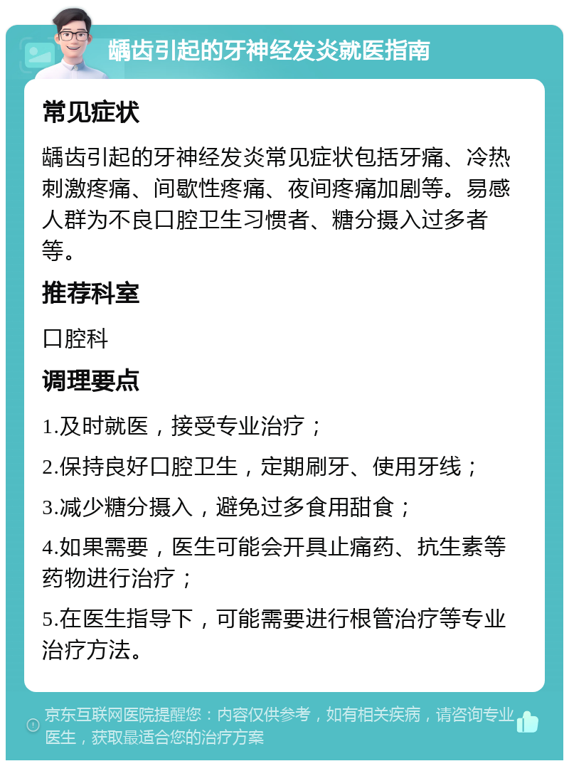 龋齿引起的牙神经发炎就医指南 常见症状 龋齿引起的牙神经发炎常见症状包括牙痛、冷热刺激疼痛、间歇性疼痛、夜间疼痛加剧等。易感人群为不良口腔卫生习惯者、糖分摄入过多者等。 推荐科室 口腔科 调理要点 1.及时就医，接受专业治疗； 2.保持良好口腔卫生，定期刷牙、使用牙线； 3.减少糖分摄入，避免过多食用甜食； 4.如果需要，医生可能会开具止痛药、抗生素等药物进行治疗； 5.在医生指导下，可能需要进行根管治疗等专业治疗方法。