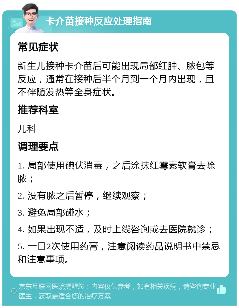 卡介苗接种反应处理指南 常见症状 新生儿接种卡介苗后可能出现局部红肿、脓包等反应，通常在接种后半个月到一个月内出现，且不伴随发热等全身症状。 推荐科室 儿科 调理要点 1. 局部使用碘伏消毒，之后涂抹红霉素软膏去除脓； 2. 没有脓之后暂停，继续观察； 3. 避免局部碰水； 4. 如果出现不适，及时上线咨询或去医院就诊； 5. 一日2次使用药膏，注意阅读药品说明书中禁忌和注意事项。