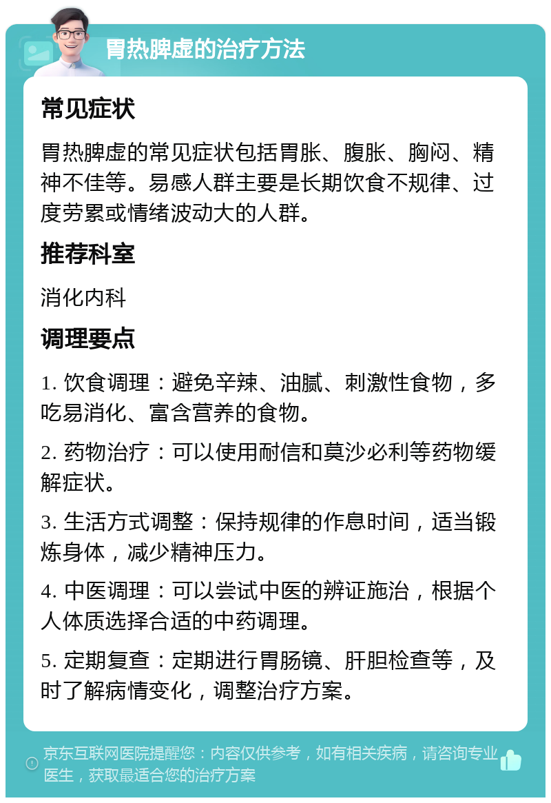 胃热脾虚的治疗方法 常见症状 胃热脾虚的常见症状包括胃胀、腹胀、胸闷、精神不佳等。易感人群主要是长期饮食不规律、过度劳累或情绪波动大的人群。 推荐科室 消化内科 调理要点 1. 饮食调理：避免辛辣、油腻、刺激性食物，多吃易消化、富含营养的食物。 2. 药物治疗：可以使用耐信和莫沙必利等药物缓解症状。 3. 生活方式调整：保持规律的作息时间，适当锻炼身体，减少精神压力。 4. 中医调理：可以尝试中医的辨证施治，根据个人体质选择合适的中药调理。 5. 定期复查：定期进行胃肠镜、肝胆检查等，及时了解病情变化，调整治疗方案。