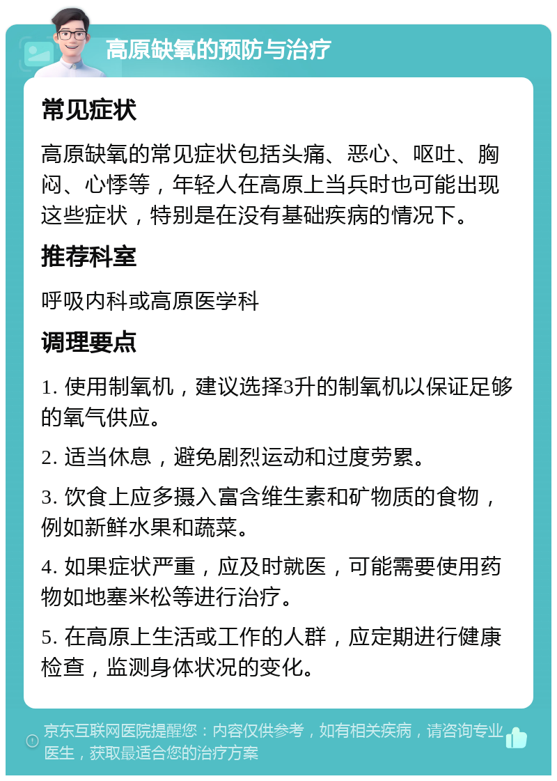 高原缺氧的预防与治疗 常见症状 高原缺氧的常见症状包括头痛、恶心、呕吐、胸闷、心悸等，年轻人在高原上当兵时也可能出现这些症状，特别是在没有基础疾病的情况下。 推荐科室 呼吸内科或高原医学科 调理要点 1. 使用制氧机，建议选择3升的制氧机以保证足够的氧气供应。 2. 适当休息，避免剧烈运动和过度劳累。 3. 饮食上应多摄入富含维生素和矿物质的食物，例如新鲜水果和蔬菜。 4. 如果症状严重，应及时就医，可能需要使用药物如地塞米松等进行治疗。 5. 在高原上生活或工作的人群，应定期进行健康检查，监测身体状况的变化。