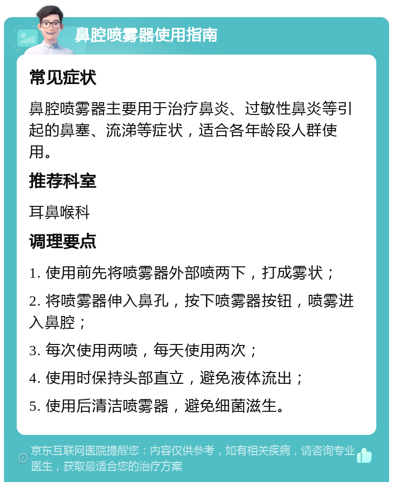 鼻腔喷雾器使用指南 常见症状 鼻腔喷雾器主要用于治疗鼻炎、过敏性鼻炎等引起的鼻塞、流涕等症状，适合各年龄段人群使用。 推荐科室 耳鼻喉科 调理要点 1. 使用前先将喷雾器外部喷两下，打成雾状； 2. 将喷雾器伸入鼻孔，按下喷雾器按钮，喷雾进入鼻腔； 3. 每次使用两喷，每天使用两次； 4. 使用时保持头部直立，避免液体流出； 5. 使用后清洁喷雾器，避免细菌滋生。