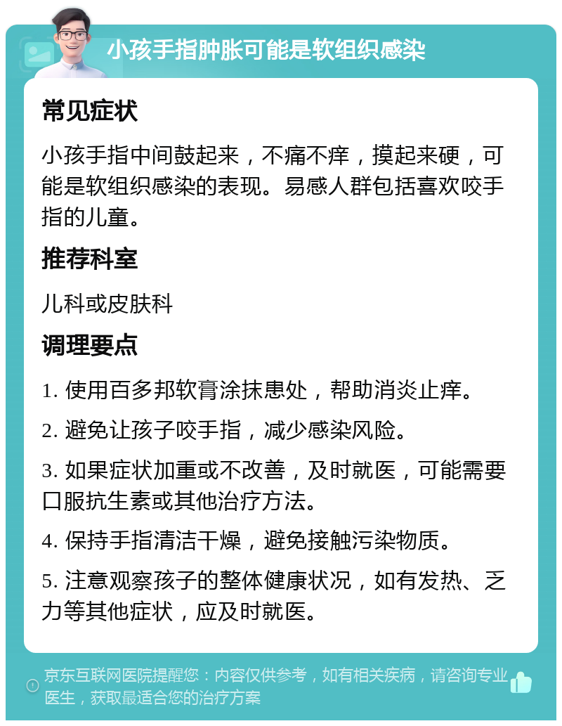 小孩手指肿胀可能是软组织感染 常见症状 小孩手指中间鼓起来，不痛不痒，摸起来硬，可能是软组织感染的表现。易感人群包括喜欢咬手指的儿童。 推荐科室 儿科或皮肤科 调理要点 1. 使用百多邦软膏涂抹患处，帮助消炎止痒。 2. 避免让孩子咬手指，减少感染风险。 3. 如果症状加重或不改善，及时就医，可能需要口服抗生素或其他治疗方法。 4. 保持手指清洁干燥，避免接触污染物质。 5. 注意观察孩子的整体健康状况，如有发热、乏力等其他症状，应及时就医。