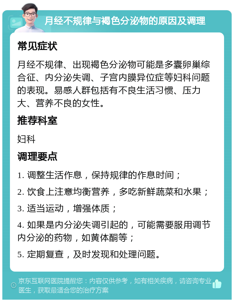 月经不规律与褐色分泌物的原因及调理 常见症状 月经不规律、出现褐色分泌物可能是多囊卵巢综合征、内分泌失调、子宫内膜异位症等妇科问题的表现。易感人群包括有不良生活习惯、压力大、营养不良的女性。 推荐科室 妇科 调理要点 1. 调整生活作息，保持规律的作息时间； 2. 饮食上注意均衡营养，多吃新鲜蔬菜和水果； 3. 适当运动，增强体质； 4. 如果是内分泌失调引起的，可能需要服用调节内分泌的药物，如黄体酮等； 5. 定期复查，及时发现和处理问题。