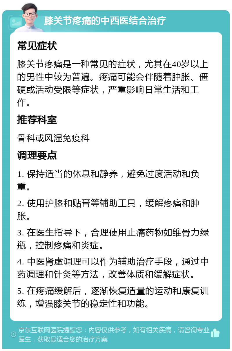 膝关节疼痛的中西医结合治疗 常见症状 膝关节疼痛是一种常见的症状，尤其在40岁以上的男性中较为普遍。疼痛可能会伴随着肿胀、僵硬或活动受限等症状，严重影响日常生活和工作。 推荐科室 骨科或风湿免疫科 调理要点 1. 保持适当的休息和静养，避免过度活动和负重。 2. 使用护膝和贴膏等辅助工具，缓解疼痛和肿胀。 3. 在医生指导下，合理使用止痛药物如维骨力绿瓶，控制疼痛和炎症。 4. 中医肾虚调理可以作为辅助治疗手段，通过中药调理和针灸等方法，改善体质和缓解症状。 5. 在疼痛缓解后，逐渐恢复适量的运动和康复训练，增强膝关节的稳定性和功能。