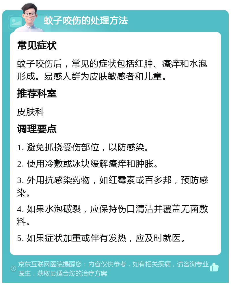 蚊子咬伤的处理方法 常见症状 蚊子咬伤后，常见的症状包括红肿、瘙痒和水泡形成。易感人群为皮肤敏感者和儿童。 推荐科室 皮肤科 调理要点 1. 避免抓挠受伤部位，以防感染。 2. 使用冷敷或冰块缓解瘙痒和肿胀。 3. 外用抗感染药物，如红霉素或百多邦，预防感染。 4. 如果水泡破裂，应保持伤口清洁并覆盖无菌敷料。 5. 如果症状加重或伴有发热，应及时就医。