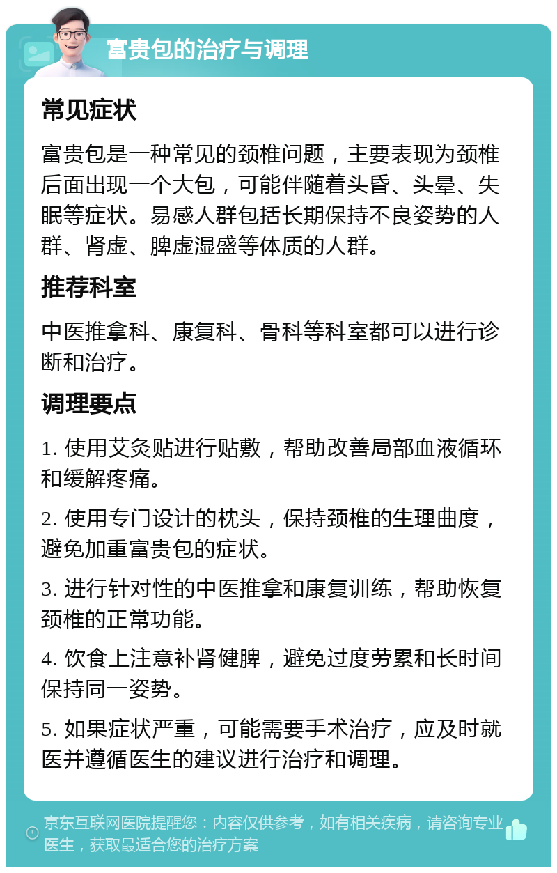 富贵包的治疗与调理 常见症状 富贵包是一种常见的颈椎问题，主要表现为颈椎后面出现一个大包，可能伴随着头昏、头晕、失眠等症状。易感人群包括长期保持不良姿势的人群、肾虚、脾虚湿盛等体质的人群。 推荐科室 中医推拿科、康复科、骨科等科室都可以进行诊断和治疗。 调理要点 1. 使用艾灸贴进行贴敷，帮助改善局部血液循环和缓解疼痛。 2. 使用专门设计的枕头，保持颈椎的生理曲度，避免加重富贵包的症状。 3. 进行针对性的中医推拿和康复训练，帮助恢复颈椎的正常功能。 4. 饮食上注意补肾健脾，避免过度劳累和长时间保持同一姿势。 5. 如果症状严重，可能需要手术治疗，应及时就医并遵循医生的建议进行治疗和调理。