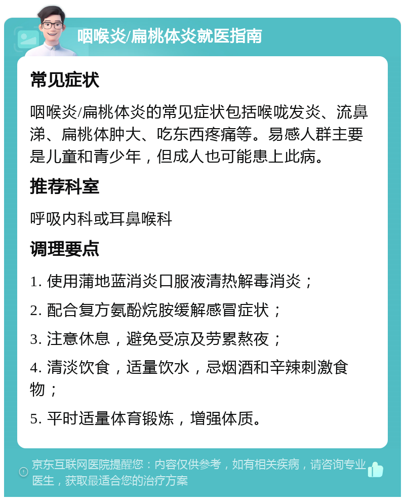 咽喉炎/扁桃体炎就医指南 常见症状 咽喉炎/扁桃体炎的常见症状包括喉咙发炎、流鼻涕、扁桃体肿大、吃东西疼痛等。易感人群主要是儿童和青少年，但成人也可能患上此病。 推荐科室 呼吸内科或耳鼻喉科 调理要点 1. 使用蒲地蓝消炎口服液清热解毒消炎； 2. 配合复方氨酚烷胺缓解感冒症状； 3. 注意休息，避免受凉及劳累熬夜； 4. 清淡饮食，适量饮水，忌烟酒和辛辣刺激食物； 5. 平时适量体育锻炼，增强体质。